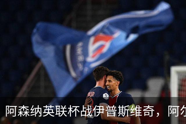 阿森纳英联杯战伊普斯维奇，阿尔特塔将迎来轮换大考验！